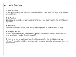 Anxiety Busters
1. Be Prepared
Have a range of choices available to the child, and think through how you will
present them
2. Be Flexible
Be ready to scale back demands or change your approach if the child begins
to panic
3. Be Indirect
Follow the indirect route from A to B, finding ways to ‘ask without asking’
4. Pick you Battles
What's really important for the child and for you? What should you hold firm
and what can you be flexible about?
5. Tune in to the anxiety and panic which underlies the child’s behaviour
We don’t chastise children who are having panic attacks, we support them to
calm down
 