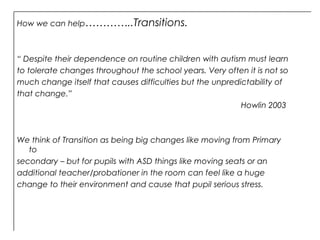 “ Despite their dependence on routine children with autism must learn
to tolerate changes throughout the school years. Very often it is not so
much change itself that causes difficulties but the unpredictability of
that change.”
Howlin 2003
We think of Transition as being big changes like moving from Primary
to
secondary – but for pupils with ASD things like moving seats or an
additional teacher/probationer in the room can feel like a huge
change to their environment and cause that pupil serious stress.
How we can help…………..Transitions.
 