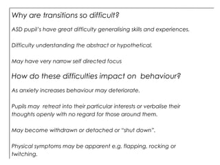 Why are transitions so difficult?
ASD pupil’s have great difficulty generalising skills and experiences.
Difficulty understanding the abstract or hypothetical.
May have very narrow self directed focus
How do these difficulties impact on behaviour?
As anxiety increases behaviour may deteriorate.
Pupils may retreat into their particular interests or verbalise their
thoughts openly with no regard for those around them.
May become withdrawn or detached or “shut down”.
Physical symptoms may be apparent e.g. flapping, rocking or
twitching.
 
