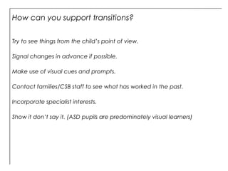 How can you support transitions?
Try to see things from the child’s point of view.
Signal changes in advance if possible.
Make use of visual cues and prompts.
Contact families/CSB staff to see what has worked in the past.
Incorporate specialist interests.
Show it don’t say it. (ASD pupils are predominately visual learners)
 