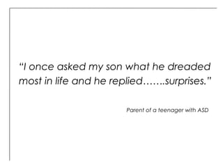 “I once asked my son what he dreaded
most in life and he replied…….surprises.”
Parent of a teenager with ASD
 