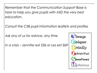 Remember that the Communication Support Base is
here to help you give pupils with ASD the very best
education.
Consult the CSB pupil information leaflets and profiles
Ask any of us for advice, any time
In a crisis – Jennifer ext 226 or Les ext 269
 