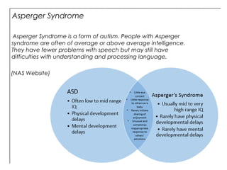 Asperger Syndrome
Asperger Syndrome is a form of autism. People with Asperger
syndrome are often of average or above average intelligence.
They have fewer problems with speech but may still have
difficulties with understanding and processing language.
(NAS Website)
 
