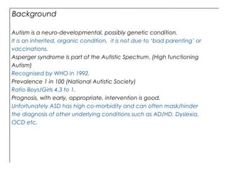 Background
Autism is a neuro-developmental, possibly genetic condition.
It is an inherited, organic condition, it is not due to ‘bad parenting’ or
vaccinations.
Asperger syndrome is part of the Autistic Spectrum. (High functioning
Autism)
Recognised by WHO in 1992.
Prevalence 1 in 100 (National Autistic Society)
Ratio Boys/Girls 4.3 to 1.
Prognosis, with early, appropriate, intervention is good.
Unfortunately ASD has high co-morbidity and can often mask/hinder
the diagnosis of other underlying conditions such as AD/HD, Dyslexia,
OCD etc.
 