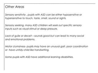 Other Areas
Sensory sensitivity , pupils with ASD can be either hyposensitive or
hypersensitive to touch, taste, smell, sound or sights.
Sensory seeking, many ASD children will seek out specific sensory
inputs such as visual stimuli or deep pressure.
Lack of guile or deceit – sounds good but can lead to many social
and emotional problems.
Motor clumsiness- pupils may have an unusual gait, poor coordination
or have untidy child like handwriting.
Some pupils with ASD have additional learning disabilities.
 