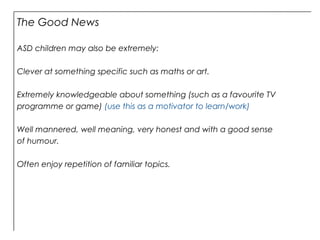 The Good News
ASD children may also be extremely:
Clever at something specific such as maths or art.
Extremely knowledgeable about something (such as a favourite TV
programme or game) (use this as a motivator to learn/work)
Well mannered, well meaning, very honest and with a good sense
of humour.
Often enjoy repetition of familiar topics.
 