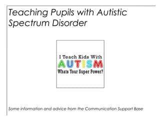 Teaching Pupils with Autistic
Spectrum Disorder
Some information and advice from the Communication Support Base
 