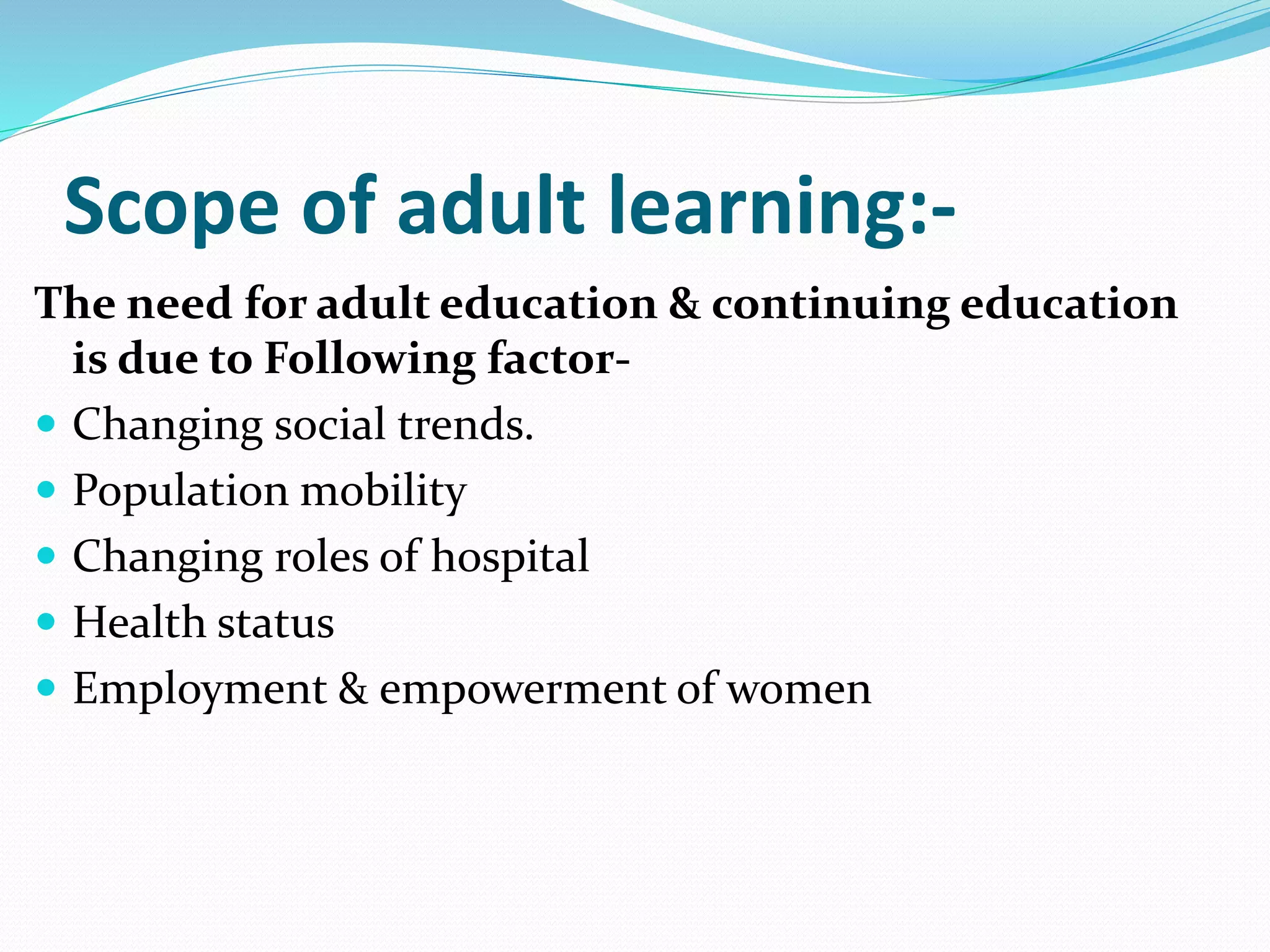 Scope of adult learning:- 
The need for adult education & continuing education 
is due to Following factor- 
 Changing social trends. 
 Population mobility 
 Changing roles of hospital 
 Health status 
 Employment & empowerment of women 
 