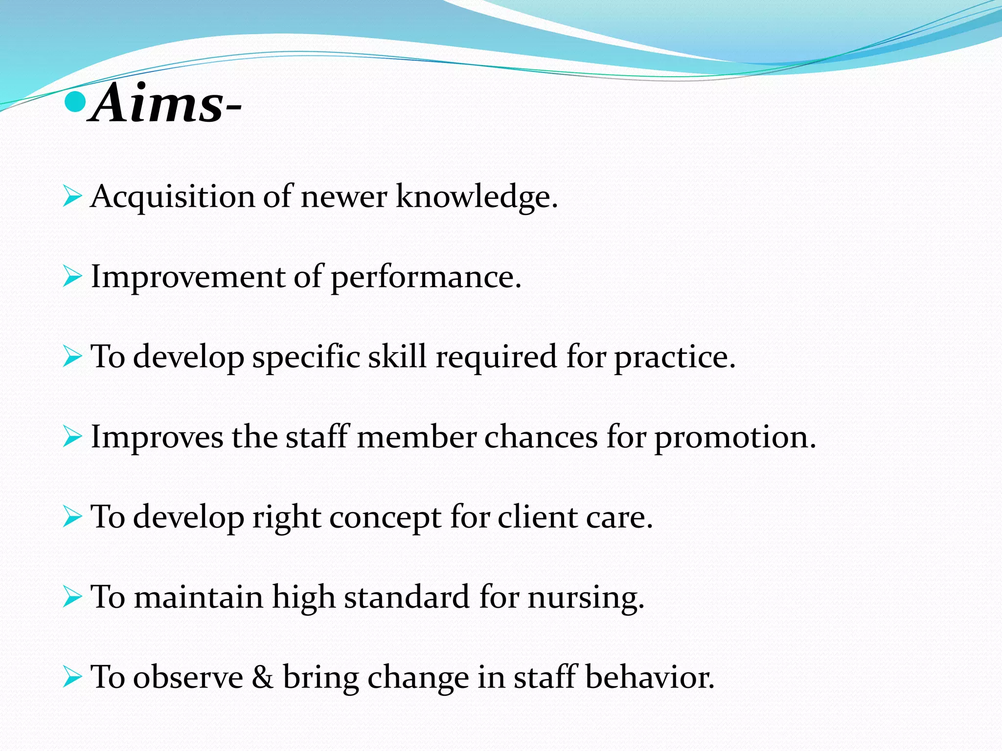 Aims- 
Acquisition of newer knowledge. 
 Improvement of performance. 
To develop specific skill required for practice. 
 Improves the staff member chances for promotion. 
To develop right concept for client care. 
To maintain high standard for nursing. 
To observe & bring change in staff behavior. 
 