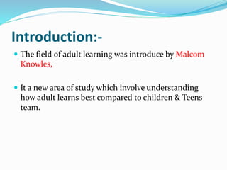 Introduction:- 
 The field of adult learning was introduce by Malcom 
Knowles, 
 It a new area of study which involve understanding 
how adult learns best compared to children & Teens 
team. 
 