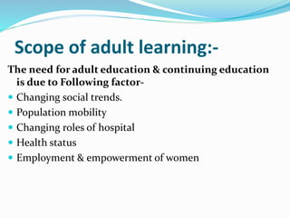 Scope of adult learning:- 
The need for adult education & continuing education 
is due to Following factor- 
 Changing social trends. 
 Population mobility 
 Changing roles of hospital 
 Health status 
 Employment & empowerment of women 
 