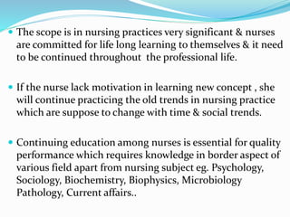  The scope is in nursing practices very significant & nurses 
are committed for life long learning to themselves & it need 
to be continued throughout the professional life. 
 If the nurse lack motivation in learning new concept , she 
will continue practicing the old trends in nursing practice 
which are suppose to change with time & social trends. 
 Continuing education among nurses is essential for quality 
performance which requires knowledge in border aspect of 
various field apart from nursing subject eg. Psychology, 
Sociology, Biochemistry, Biophysics, Microbiology 
Pathology, Current affairs.. 
 