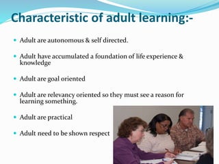 Characteristic of adult learning:- 
 Adult are autonomous & self directed. 
 Adult have accumulated a foundation of life experience & 
knowledge 
 Adult are goal oriented 
 Adult are relevancy oriented so they must see a reason for 
learning something. 
 Adult are practical 
 Adult need to be shown respect 
 