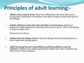 Principles of adult learning:- 
1. Adults must want to learn They learn effectively only when they have a 
strong inner motivation to develop a new skill or acquire a particular type of 
knowledge. 
2. Adults will learn only what they feel they need to learn Adults are 
practical in their approach to learning; they want to know, “How is this going 
to help me right now?” 
Be practical, be direct. 
3. Adults learn by doing Children learn by doing, but active participation is 
more important among adults. 
4. Adult learning focuses on problems and the problems must be 
realistic Children learn skills sequentially. Adults start with a problem and 
then work to find a solution. 
 