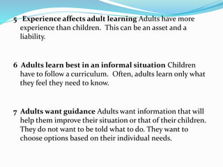 5 Experience affects adult learning Adults have more 
experience than children. This can be an asset and a 
liability. 
6 Adults learn best in an informal situation Children 
have to follow a curriculum. Often, adults learn only what 
they feel they need to know. 
7 Adults want guidance Adults want information that will 
help them improve their situation or that of their children. 
They do not want to be told what to do. They want to 
choose options based on their individual needs. 
 