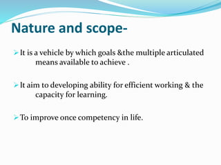 Nature and scope- 
It is a vehicle by which goals &the multiple articulated 
means available to achieve . 
It aim to developing ability for efficient working & the 
capacity for learning. 
To improve once competency in life. 
 