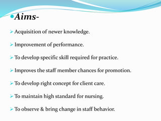 Aims- 
Acquisition of newer knowledge. 
 Improvement of performance. 
To develop specific skill required for practice. 
 Improves the staff member chances for promotion. 
To develop right concept for client care. 
To maintain high standard for nursing. 
To observe & bring change in staff behavior. 
 