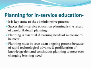 Planning for in-service education- 
It is key stone to the administrative process. 
Successful in-service education planning is the result 
of careful & detail planning. 
Planning is essential if learning needs of nurse are to 
be meet. 
Planning must be seen as an ongoing process because 
of rapid technological advance & proliferation of 
knowledge demand continuous planning to meet ever 
changing learning need. 
 