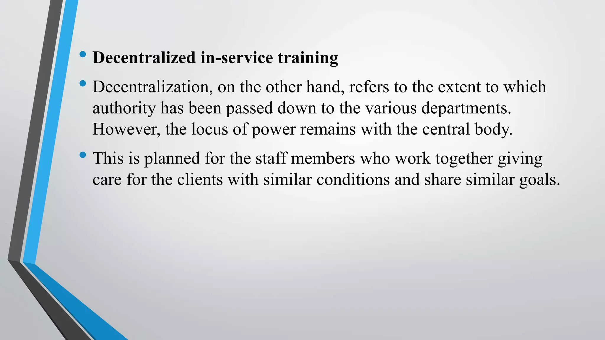 • Decentralized in-service training
• Decentralization, on the other hand, refers to the extent to which
authority has been passed down to the various departments.
However, the locus of power remains with the central body.
• This is planned for the staff members who work together giving
care for the clients with similar conditions and share similar goals.
 