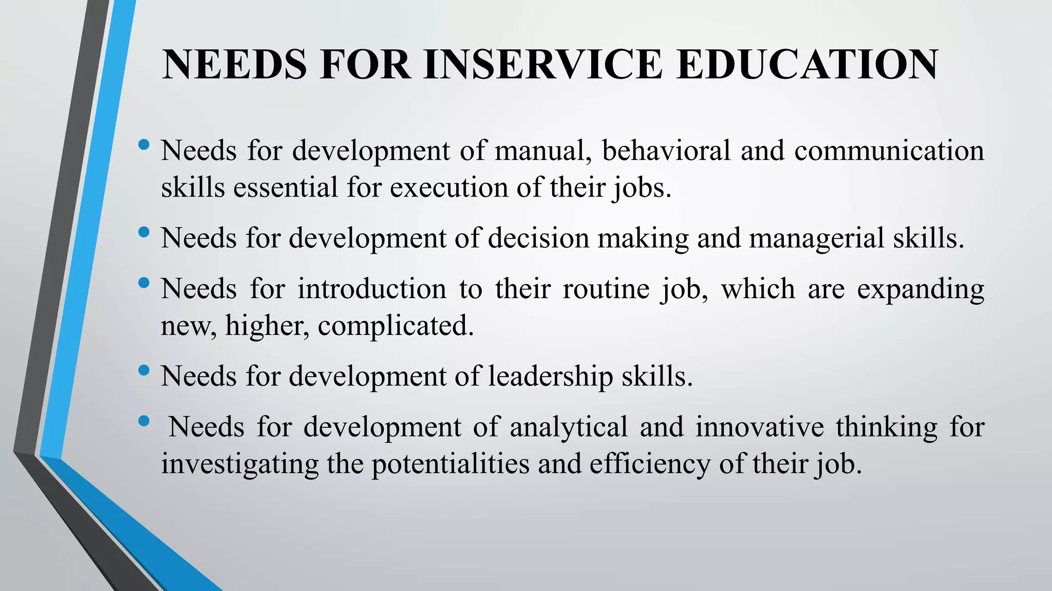 NEEDS FOR INSERVICE EDUCATION
• Needs for development of manual, behavioral and communication
skills essential for execution of their jobs.
• Needs for development of decision making and managerial skills.
• Needs for introduction to their routine job, which are expanding
new, higher, complicated.
• Needs for development of leadership skills.
• Needs for development of analytical and innovative thinking for
investigating the potentialities and efficiency of their job.
 