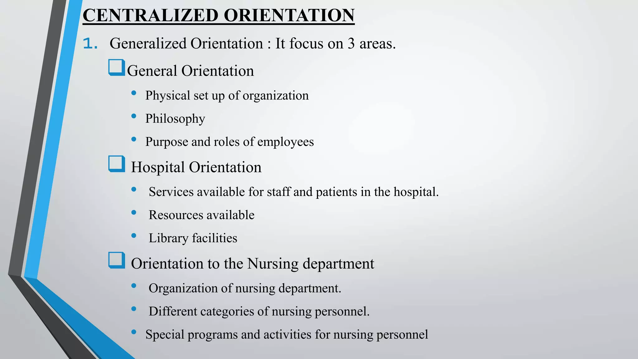 CENTRALIZED ORIENTATION
1. Generalized Orientation : It focus on 3 areas.
General Orientation
• Physical set up of organization
• Philosophy
• Purpose and roles of employees
 Hospital Orientation
• Services available for staff and patients in the hospital.
• Resources available
• Library facilities
 Orientation to the Nursing department
• Organization of nursing department.
• Different categories of nursing personnel.
• Special programs and activities for nursing personnel
 