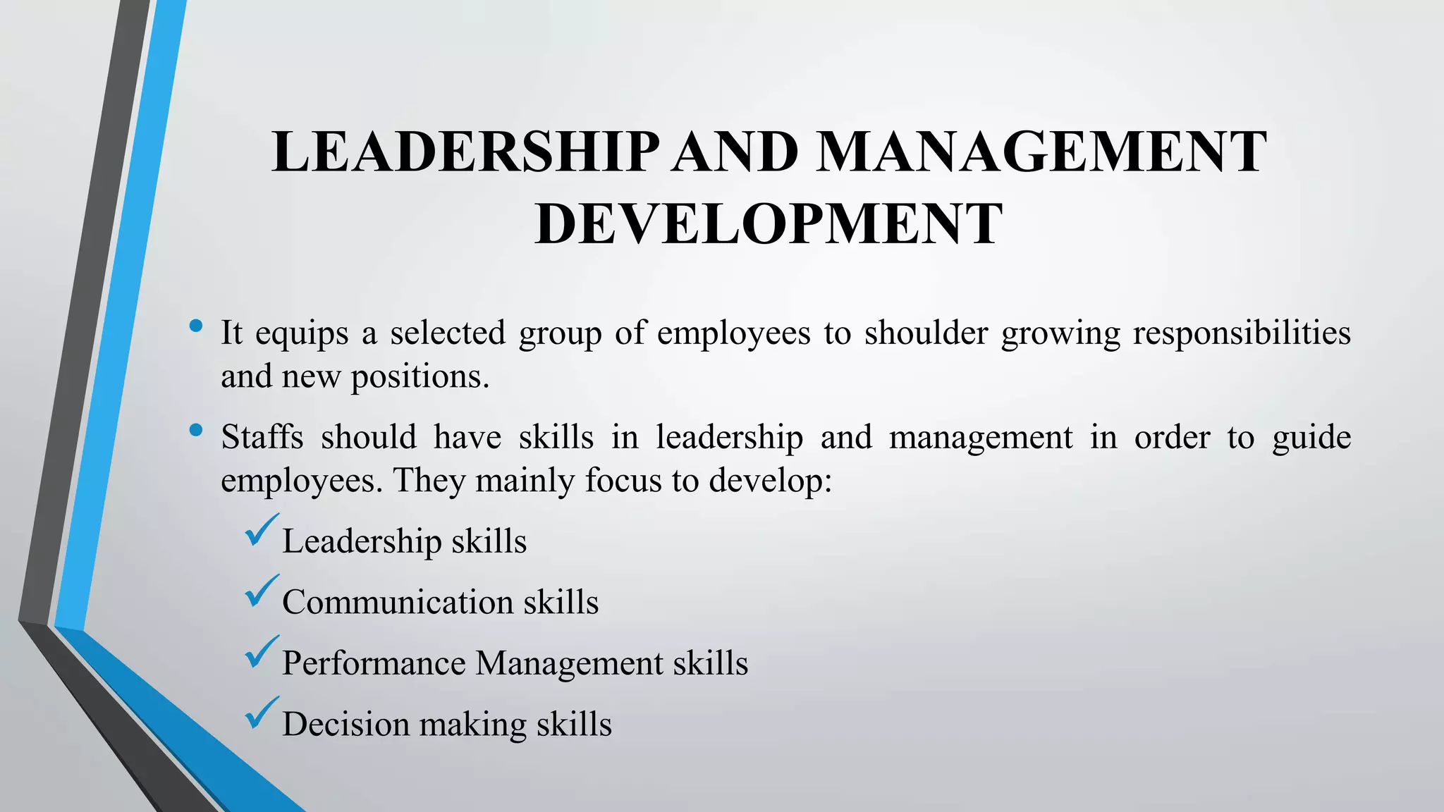 LEADERSHIPAND MANAGEMENT
DEVELOPMENT
• It equips a selected group of employees to shoulder growing responsibilities
and new positions.
• Staffs should have skills in leadership and management in order to guide
employees. They mainly focus to develop:
Leadership skills
Communication skills
Performance Management skills
Decision making skills
 
