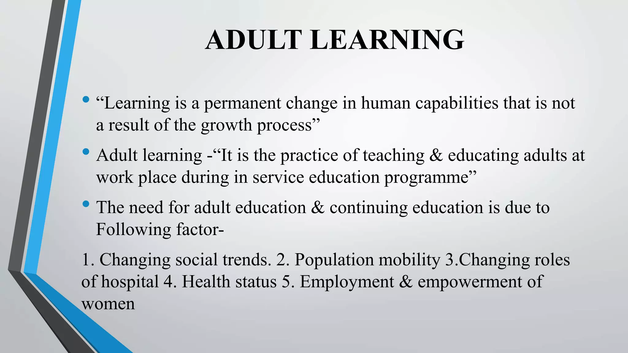 ADULT LEARNING
• “Learning is a permanent change in human capabilities that is not
a result of the growth process”
• Adult learning -“It is the practice of teaching & educating adults at
work place during in service education programme”
• The need for adult education & continuing education is due to
Following factor-
1. Changing social trends. 2. Population mobility 3.Changing roles
of hospital 4. Health status 5. Employment & empowerment of
women
 
