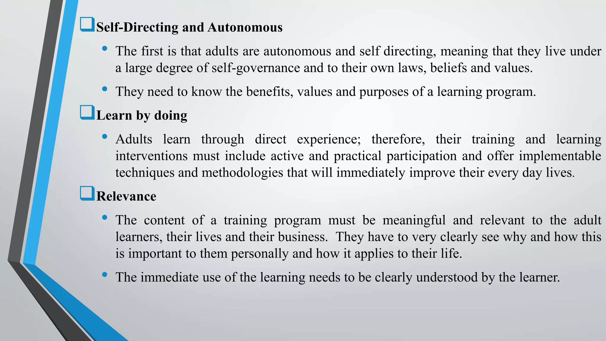 Self-Directing and Autonomous
• The first is that adults are autonomous and self directing, meaning that they live under
a large degree of self-governance and to their own laws, beliefs and values.
• They need to know the benefits, values and purposes of a learning program.
Learn by doing
• Adults learn through direct experience; therefore, their training and learning
interventions must include active and practical participation and offer implementable
techniques and methodologies that will immediately improve their every day lives.
Relevance
• The content of a training program must be meaningful and relevant to the adult
learners, their lives and their business. They have to very clearly see why and how this
is important to them personally and how it applies to their life.
• The immediate use of the learning needs to be clearly understood by the learner.
 