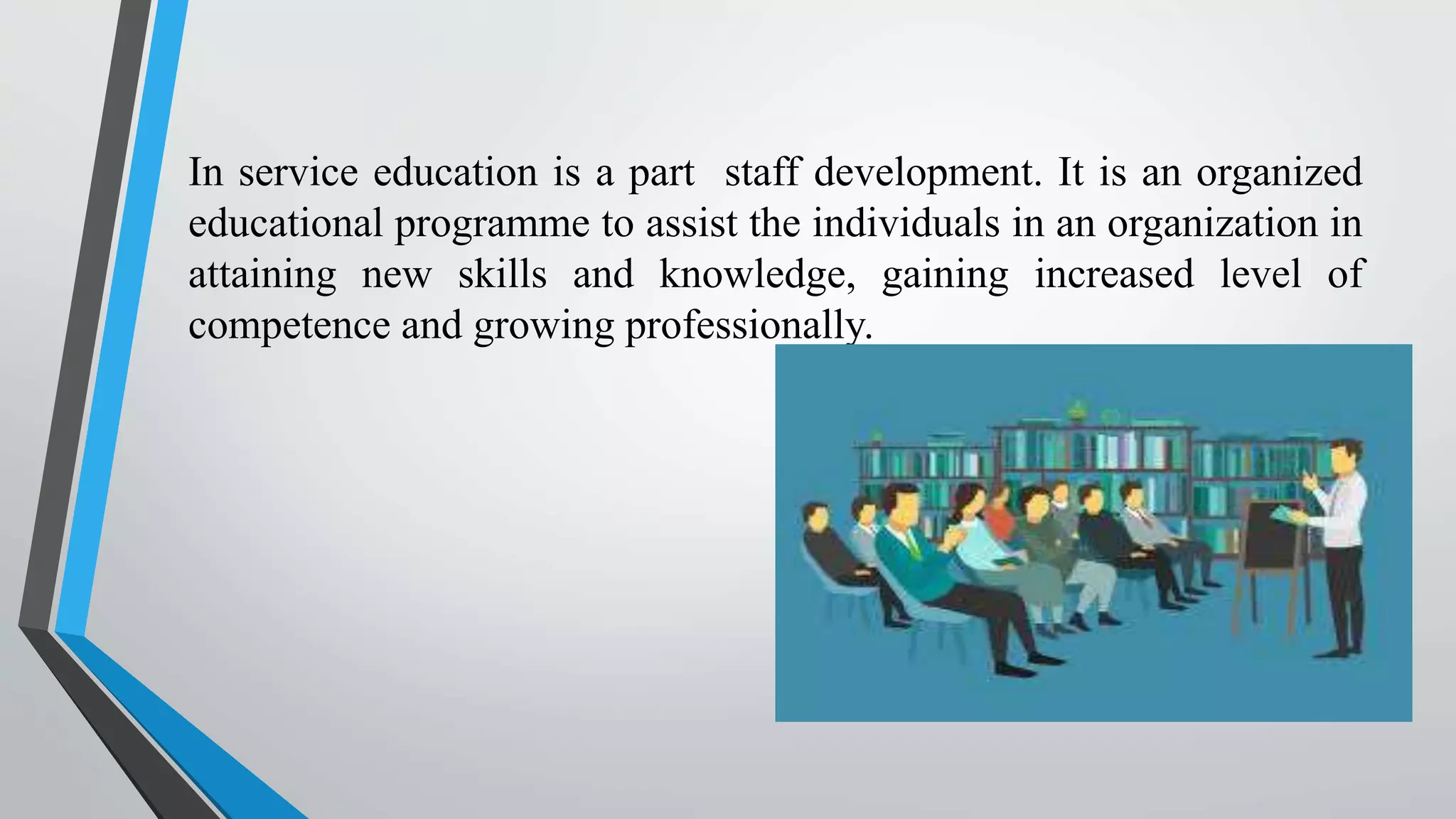 In service education is a part staff development. It is an organized
educational programme to assist the individuals in an organization in
attaining new skills and knowledge, gaining increased level of
competence and growing professionally.
 