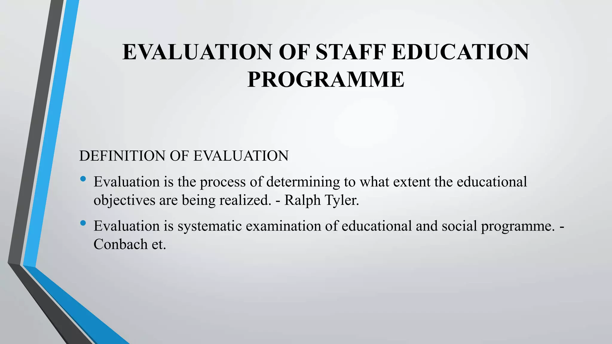 EVALUATION OF STAFF EDUCATION
PROGRAMME
DEFINITION OF EVALUATION
• Evaluation is the process of determining to what extent the educational
objectives are being realized. - Ralph Tyler.
• Evaluation is systematic examination of educational and social programme. -
Conbach et.
 