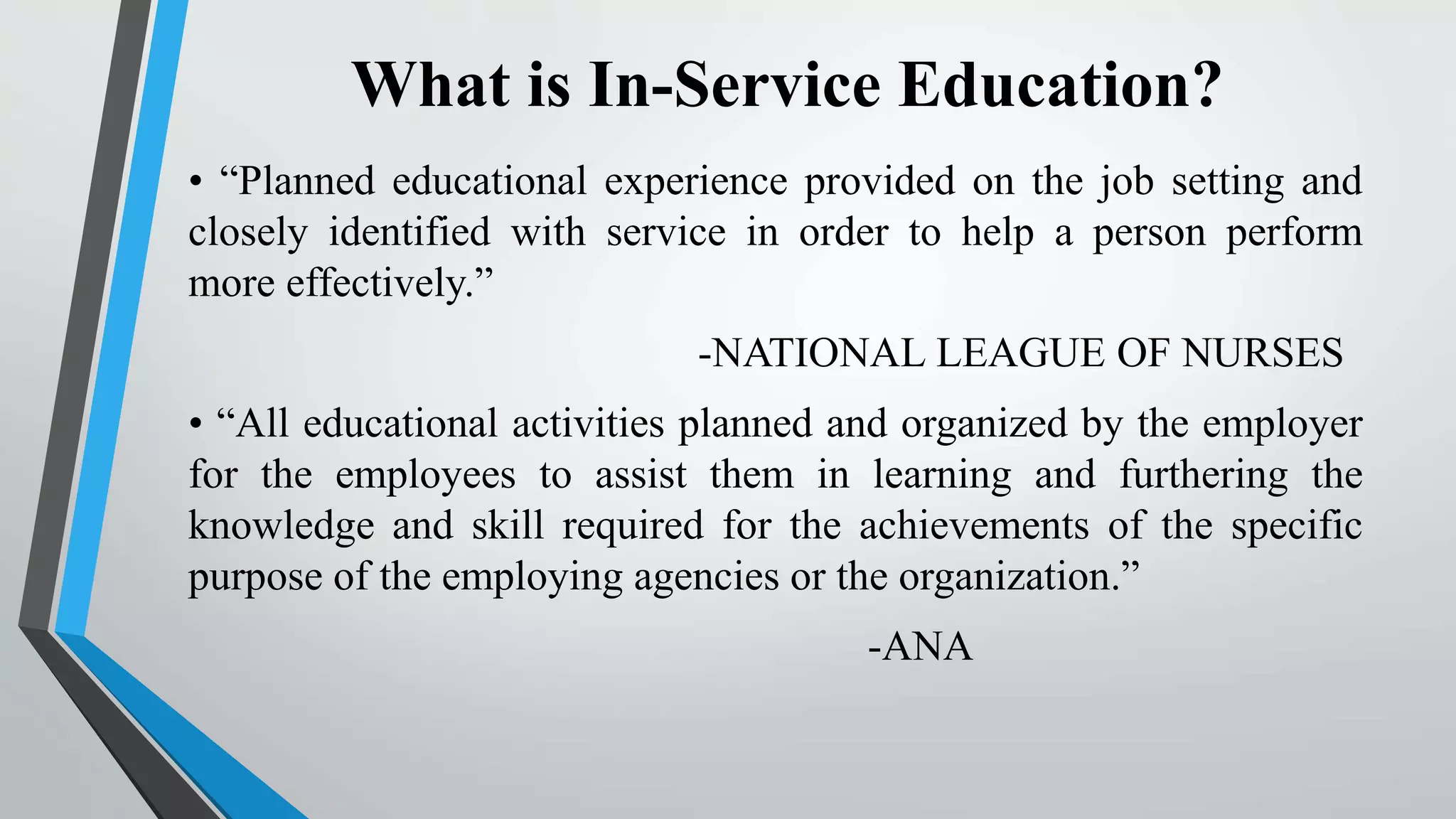 What is In-Service Education?
• “Planned educational experience provided on the job setting and
closely identified with service in order to help a person perform
more effectively.”
-NATIONAL LEAGUE OF NURSES
• “All educational activities planned and organized by the employer
for the employees to assist them in learning and furthering the
knowledge and skill required for the achievements of the specific
purpose of the employing agencies or the organization.”
-ANA
 