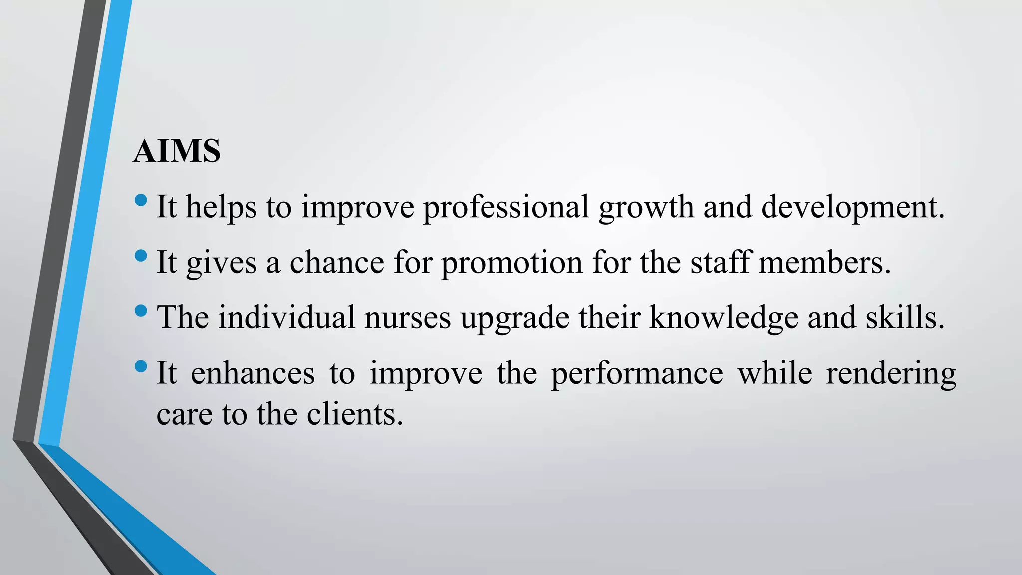 AIMS
•It helps to improve professional growth and development.
•It gives a chance for promotion for the staff members.
•The individual nurses upgrade their knowledge and skills.
•It enhances to improve the performance while rendering
care to the clients.
 
