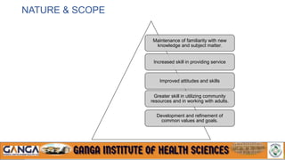 NATURE & SCOPE
Maintenance of familiarity with new
knowledge and subject matter.
Increased skill in providing service
Improved attitudes and skills
Greater skill in utilizing community
resources and in working with adults.
Development and refinement of
common values and goals.
 