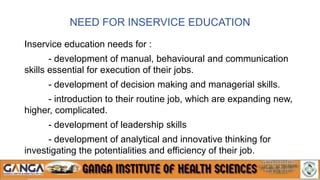 NEED FOR INSERVICE EDUCATION
Inservice education needs for :
- development of manual, behavioural and communication
skills essential for execution of their jobs.
- development of decision making and managerial skills.
- introduction to their routine job, which are expanding new,
higher, complicated.
- development of leadership skills
- development of analytical and innovative thinking for
investigating the potentialities and efficiency of their job.
 