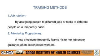 TRAINING METHODS
1.Job rotation:
By assigning people to different jobs or tasks to different
people on a temporary basis.
2. Mentoring Programmes:
A new employee frequently learns his or her job under
guidance of an experienced workers.
 
