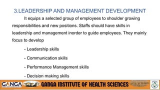 3.LEADERSHIP AND MANAGEMENT DEVELOPMENT
It equips a selected group of employees to shoulder growing
responsibilities and new positions. Staffs should have skills in
leadership and management inorder to guide employees. They mainly
focus to develop
- Leadership skills
- Communication skills
- Performance Management skills
- Decision making skills
 