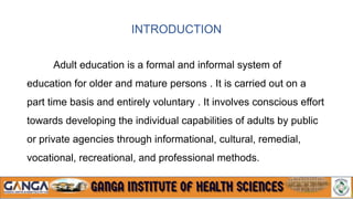 INTRODUCTION
Adult education is a formal and informal system of
education for older and mature persons . It is carried out on a
part time basis and entirely voluntary . It involves conscious effort
towards developing the individual capabilities of adults by public
or private agencies through informational, cultural, remedial,
vocational, recreational, and professional methods.
 
