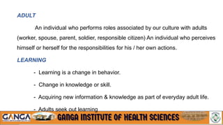 ADULT
An individual who performs roles associated by our culture with adults
(worker, spouse, parent, soldier, responsible citizen) An individual who perceives
himself or herself for the responsibilities for his / her own actions.
LEARNING
- Learning is a change in behavior.
- Change in knowledge or skill.
- Acquiring new information & knowledge as part of everyday adult life.
- Adults seek out learning
 