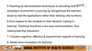 - cont..
5.Teaching by demonstration techniques or providing real or
simulation environment (Learning by doing)where the learners
study by real life applications rather than sticking only to theory.
6.Give respect to the students in their decision making in
learning. Teaching should be a two way communication, thus
making learning interactive.
7. Includes cognitive, affective & psychomotor aspects of learning
8. Adults have immediacy for learning
 