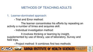 METHODS OF TEACHING ADULTS
1. Learner-dominated approach:
- Trial and Error method:
The learner concentrates his efforts by repeating an
activity a number of times and acquires skill.
- Individual investigation method:
It involves thinking or learning by insight,
supplemented by use of library, use of laboratory, Survey and
field trips.
- Project method: It combines first two methods
 