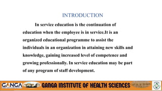 In service education is the continuation of
education when the employee is in service.It is an
organized educational programme to assist the
individuals in an organization in attaining new skills and
knowledge, gaining increased level of competence and
growing professionally. In service education may be part
of any program of staff development.
INTRODUCTION
 