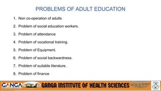 PROBLEMS OF ADULT EDUCATION
1. Non co-operation of adults
2. Problem of social education workers.
3. Problem of attendance
4. Problem of vocational training.
5. Problem of Equipment.
6. Problem of social backwardness.
7. Problem of suitable literature.
8. Problem of finance
 