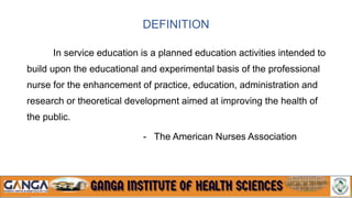 DEFINITION
In service education is a planned education activities intended to
build upon the educational and experimental basis of the professional
nurse for the enhancement of practice, education, administration and
research or theoretical development aimed at improving the health of
the public.
- The American Nurses Association
 