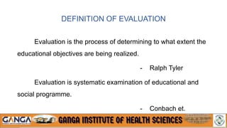 DEFINITION OF EVALUATION
Evaluation is the process of determining to what extent the
educational objectives are being realized.
- Ralph Tyler
Evaluation is systematic examination of educational and
social programme.
- Conbach et.
 