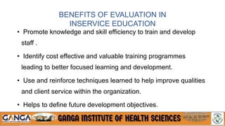 BENEFITS OF EVALUATION IN
INSERVICE EDUCATION
• Promote knowledge and skill efficiency to train and develop
staff .
• Identify cost effective and valuable training programmes
leading to better focused learning and development.
• Use and reinforce techniques learned to help improve qualities
and client service within the organization.
• Helps to define future development objectives.
 