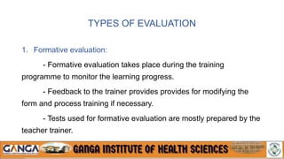TYPES OF EVALUATION
1. Formative evaluation:
- Formative evaluation takes place during the training
programme to monitor the learning progress.
- Feedback to the trainer provides provides for modifying the
form and process training if necessary.
- Tests used for formative evaluation are mostly prepared by the
teacher trainer.
 