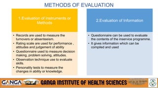 METHODS OF EVALUATION
1.Evaluation of Instruments or
Methods
• Records are used to measure the
turnovers or absenteeism.
• Rating scale are used for performance ,
attitudes and judgement of ability
• Questionnaire used to measure decision
making, problem solving, attitudes.
• Observation technique use to evaluate
skills.
• Personality tests to measure the
changes in ability or knowledge.
2.Evaluation of Information
• Questionnaire can be used to evaluate
the contents of the inservice programme.
• It gives information which can be
compiled and used
 