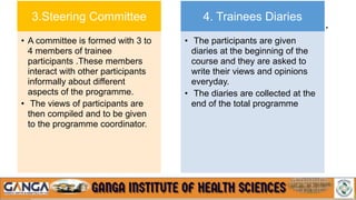 - cont…
3.Steering Committee
• A committee is formed with 3 to
4 members of trainee
participants .These members
interact with other participants
informally about different
aspects of the programme.
• The views of participants are
then compiled and to be given
to the programme coordinator.
4. Trainees Diaries
• The participants are given
diaries at the beginning of the
course and they are asked to
write their views and opinions
everyday.
• The diaries are collected at the
end of the total programme
 
