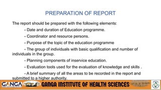 PREPARATION OF REPORT
The report should be prepared with the following elements:
- Date and duration of Education programme.
- Coordinator and resource persons.
- Purpose of the topic of the education programme
- The group of individuals with basic qualification and number of
individuals in the group.
- Planning components of inservice education.
- Evaluation tools used for the evaluation of knowledge and skills .
- A brief summary of all the areas to be recorded in the report and
submitted to a higher authority.
 