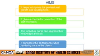 AIMS
It helps to improve the professional
growth and development.
It gives a chance for promotion of the
staff members.
The individual nurse can upgrade their
knowledge and skill.
It enhances the performance while
rendering care to the clients.
 